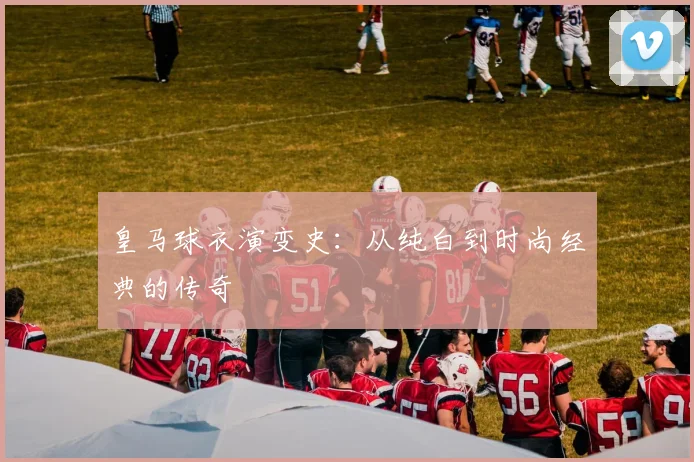 皇马球衣演变史:从纯白到时尚经典的传奇