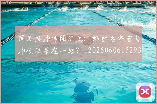 国足换帅传闻汇总:哪些名字曾与帅位联系在一起?_20260606152930