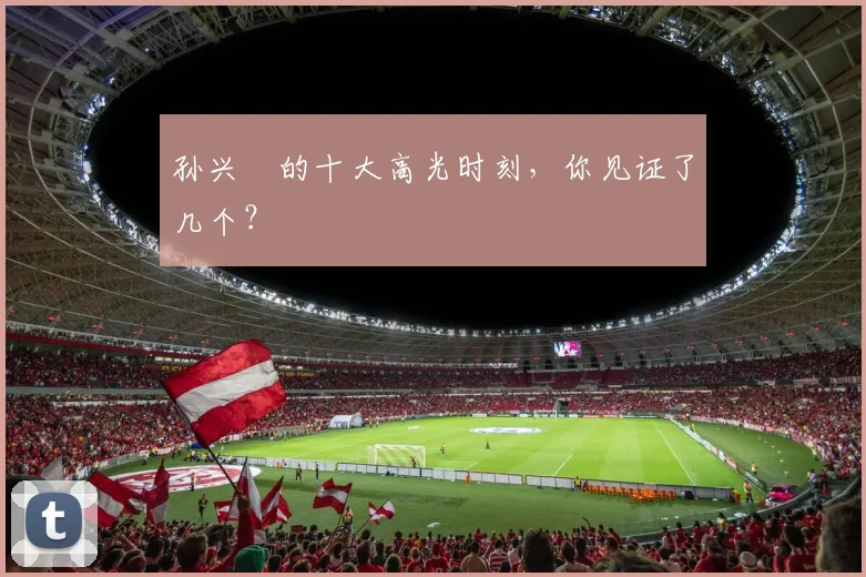 孙兴慜的十大高光时刻，你见证了几个？