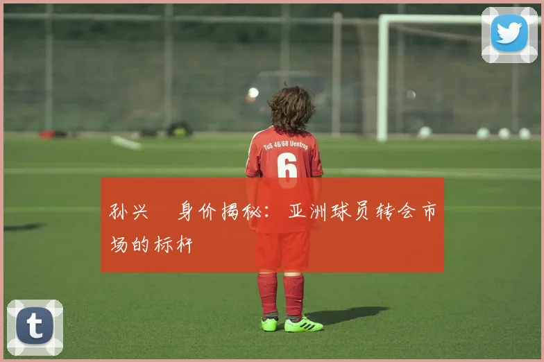 孙兴慜身价揭秘:亚洲球员转会市场的标杆