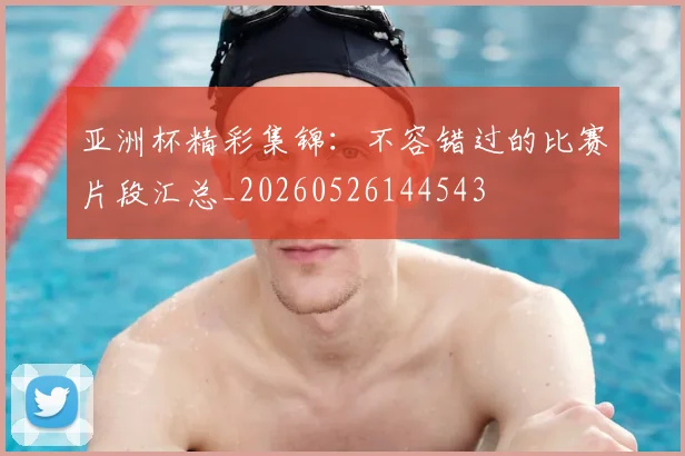 亚洲杯精彩集锦:不容错过的比赛片段汇总_20260526144543