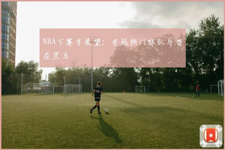 NBA下赛季展望:夺冠热门球队与潜在黑马