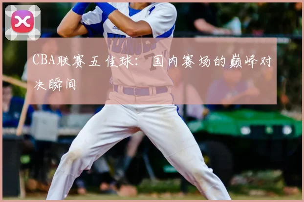 CBA联赛五佳球:国内赛场的巅峰对决瞬间