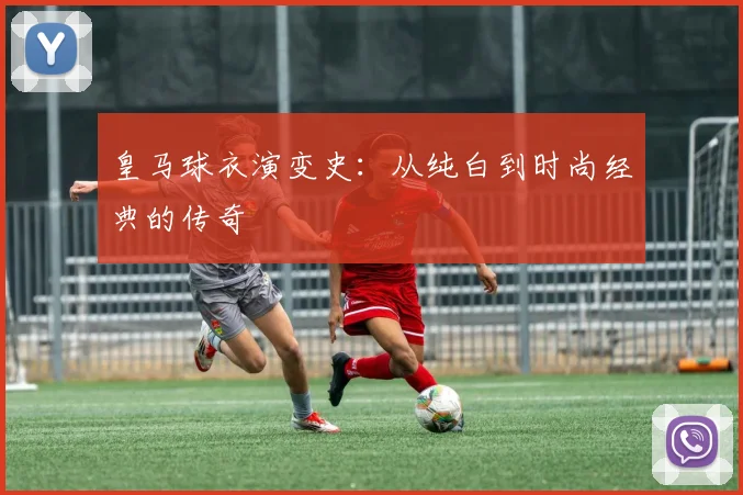 皇马球衣演变史：从纯白到时尚经典的传奇