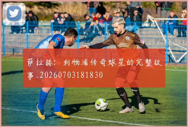萨拉赫：利物浦传奇球星的完整故事_20260703181830