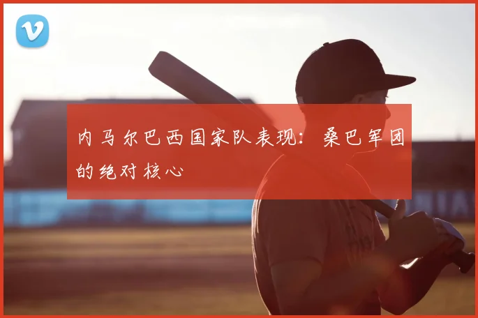 内马尔巴西国家队表现:桑巴军团的绝对核心