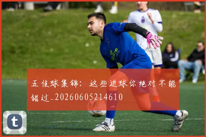 五佳球集锦:这些进球你绝对不能错过_20260605214610