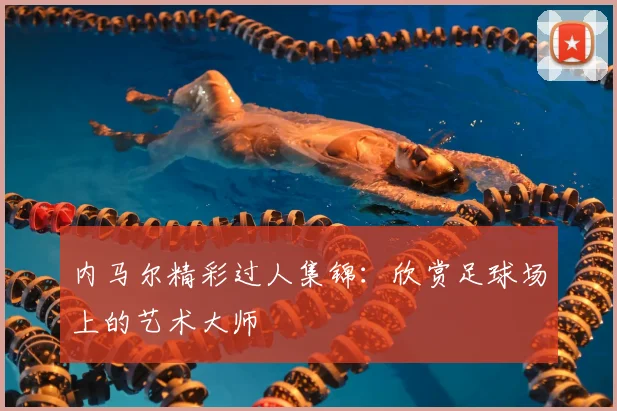 内马尔精彩过人集锦：欣赏足球场上的艺术大师