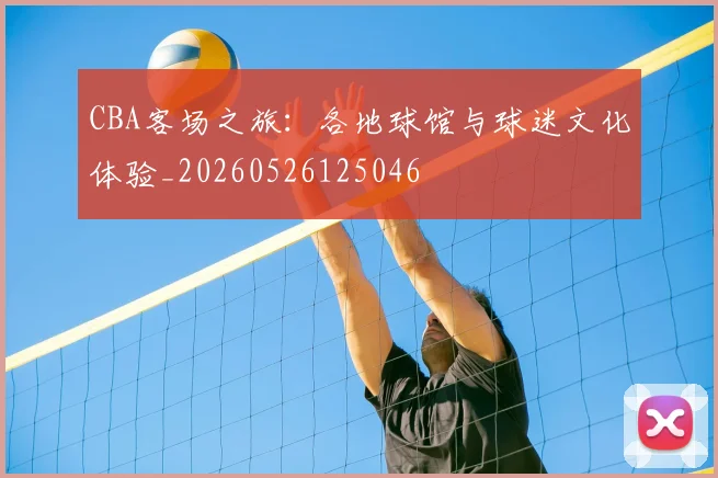 CBA客场之旅：各地球馆与球迷文化体验_20260526125046