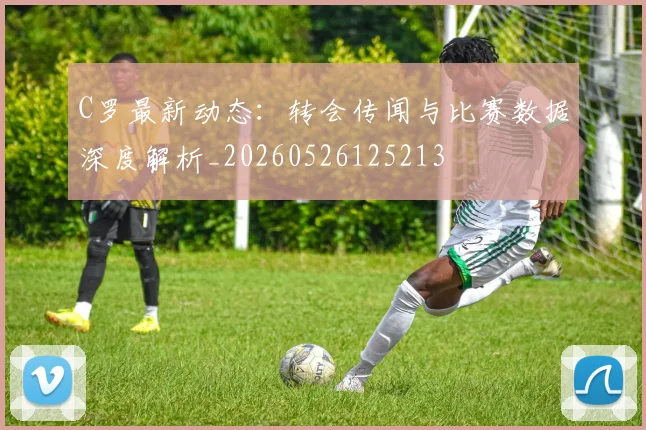 C罗最新动态:转会传闻与比赛数据深度解析_20260526125213