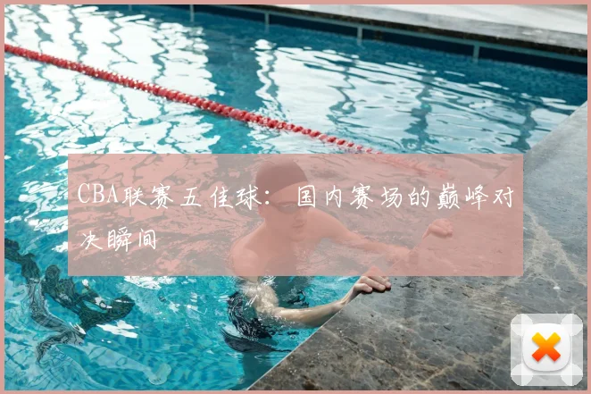 CBA联赛五佳球:国内赛场的巅峰对决瞬间
