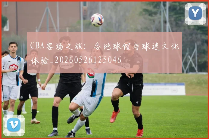 CBA客场之旅:各地球馆与球迷文化体验_20260526125046