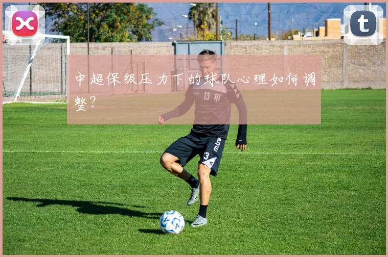 中超保级压力下的球队心理如何调整？