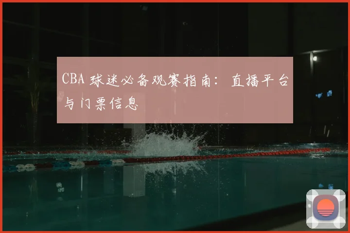 CBA 球迷必备观赛指南:直播平台与门票信息