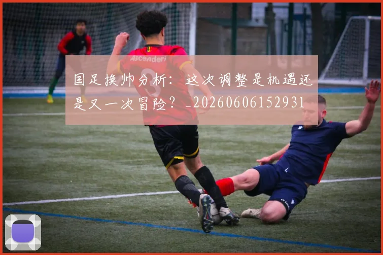 国足换帅分析：这次调整是机遇还是又一次冒险？_20260606152931