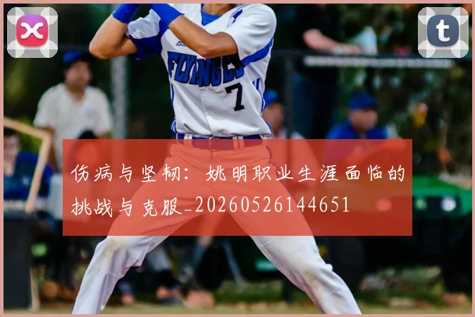 伤病与坚韧:姚明职业生涯面临的挑战与克服_20260526144651