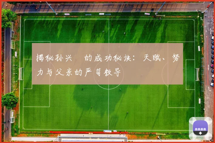 揭秘孙兴慜的成功秘诀：天赋、努力与父亲的严苛教导
